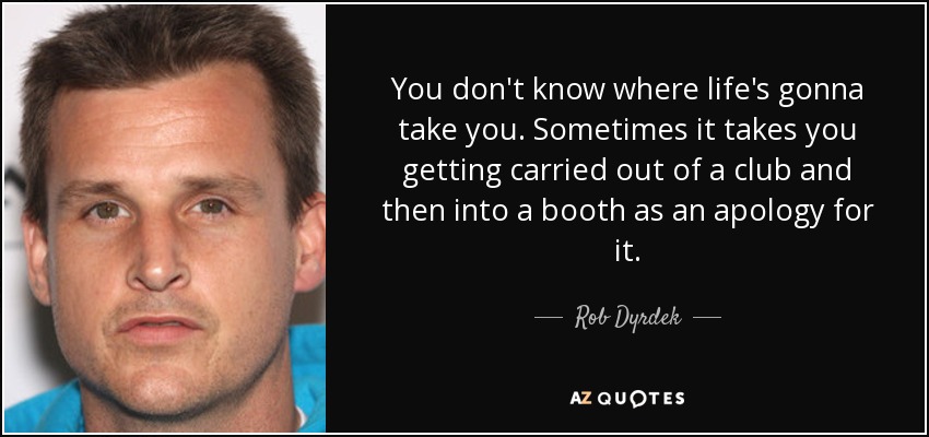 You don't know where life's gonna take you. Sometimes it takes you getting carried out of a club and then into a booth as an apology for it. - Rob Dyrdek
