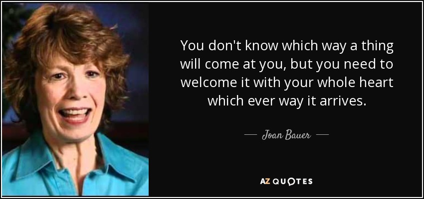 You don't know which way a thing will come at you, but you need to welcome it with your whole heart which ever way it arrives. - Joan Bauer