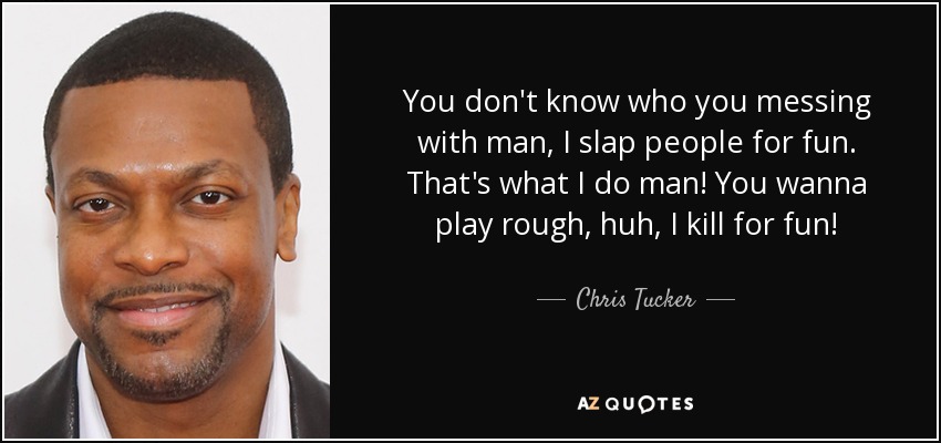 You don't know who you messing with man, I slap people for fun. That's what I do man! You wanna play rough, huh, I kill for fun! - Chris Tucker