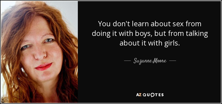 You don't learn about sex from doing it with boys, but from talking about it with girls. - Suzanne Moore