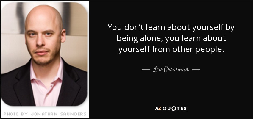 You don’t learn about yourself by being alone, you learn about yourself from other people. - Lev Grossman