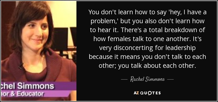 You don't learn how to say 'hey, I have a problem,' but you also don't learn how to hear it. There's a total breakdown of how females talk to one another. It's very disconcerting for leadership because it means you don't talk to each other; you talk about each other. - Rachel Simmons