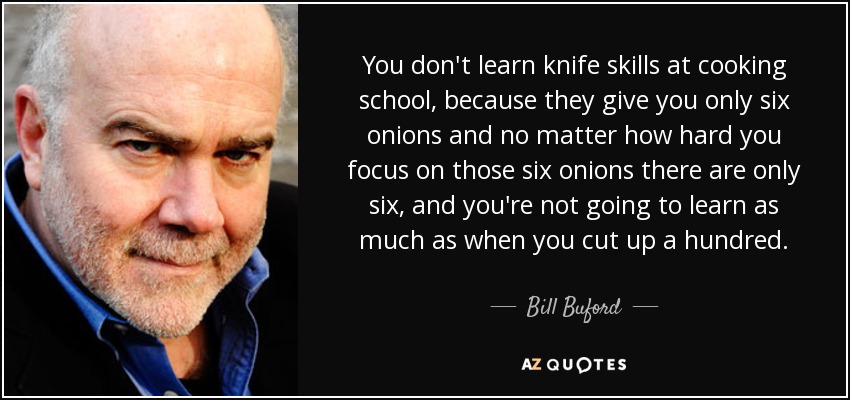 You don't learn knife skills at cooking school, because they give you only six onions and no matter how hard you focus on those six onions there are only six, and you're not going to learn as much as when you cut up a hundred. - Bill Buford