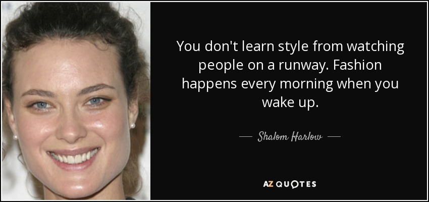 You don't learn style from watching people on a runway. Fashion happens every morning when you wake up. - Shalom Harlow