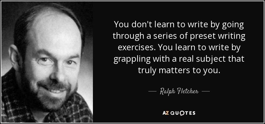 You don't learn to write by going through a series of preset writing exercises. You learn to write by grappling with a real subject that truly matters to you. - Ralph Fletcher
