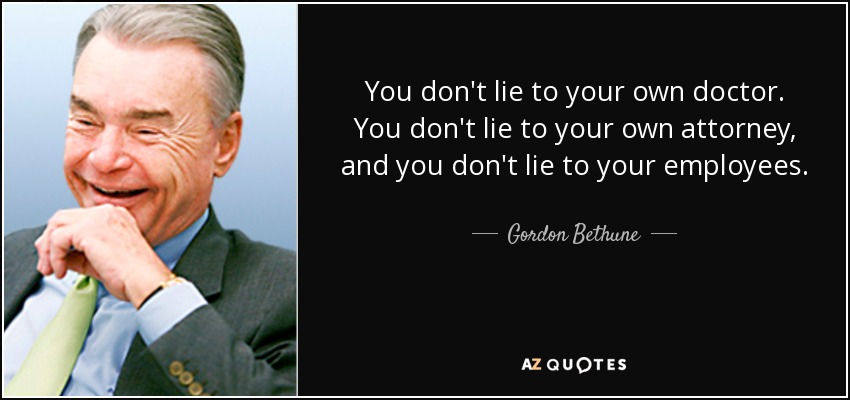 You don't lie to your own doctor. You don't lie to your own attorney, and you don't lie to your employees. - Gordon Bethune