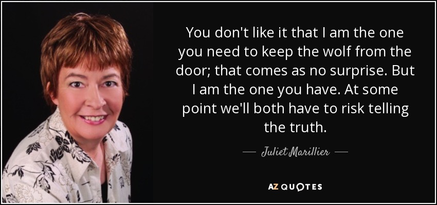 You don't like it that I am the one you need to keep the wolf from the door; that comes as no surprise. But I am the one you have. At some point we'll both have to risk telling the truth. - Juliet Marillier