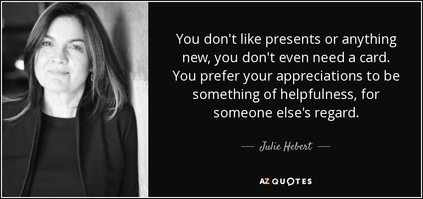 You don't like presents or anything new, you don't even need a card. You prefer your appreciations to be something of helpfulness, for someone else's regard. - Julie Hebert