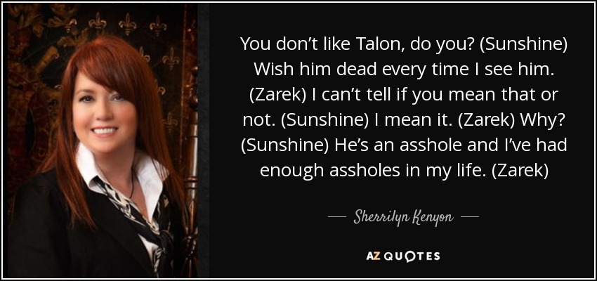 You don’t like Talon, do you? (Sunshine) Wish him dead every time I see him. (Zarek) I can’t tell if you mean that or not. (Sunshine) I mean it. (Zarek) Why? (Sunshine) He’s an asshole and I’ve had enough assholes in my life. (Zarek) - Sherrilyn Kenyon