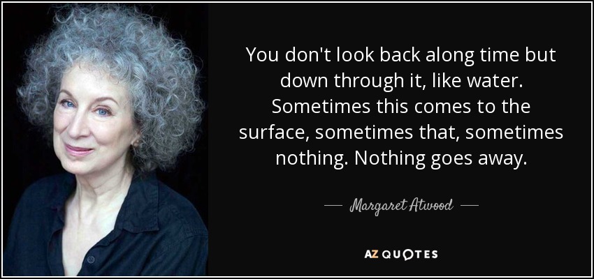 You don't look back along time but down through it, like water. Sometimes this comes to the surface, sometimes that, sometimes nothing. Nothing goes away. - Margaret Atwood