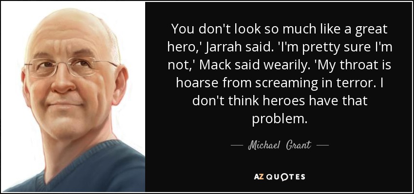 You don't look so much like a great hero,' Jarrah said. 'I'm pretty sure I'm not,' Mack said wearily. 'My throat is hoarse from screaming in terror. I don't think heroes have that problem. - Michael  Grant