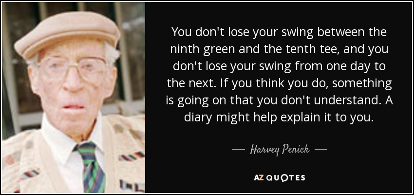 You don't lose your swing between the ninth green and the tenth tee, and you don't lose your swing from one day to the next. If you think you do, something is going on that you don't understand. A diary might help explain it to you. - Harvey Penick