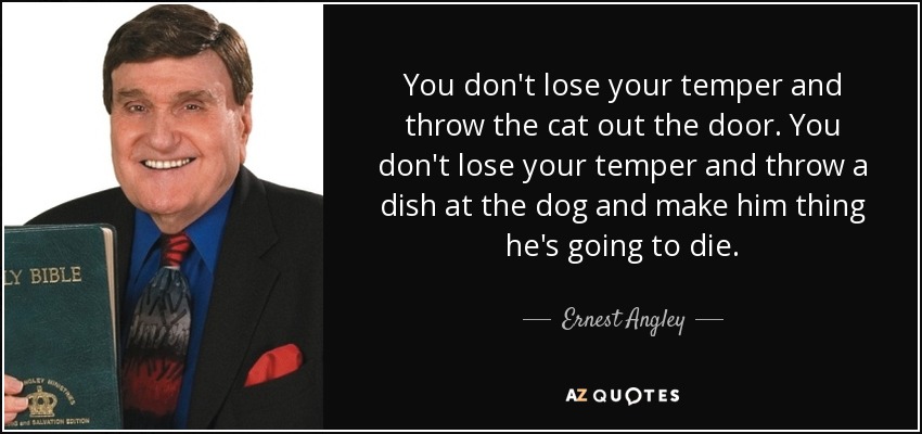 You don't lose your temper and throw the cat out the door. You don't lose your temper and throw a dish at the dog and make him thing he's going to die. - Ernest Angley