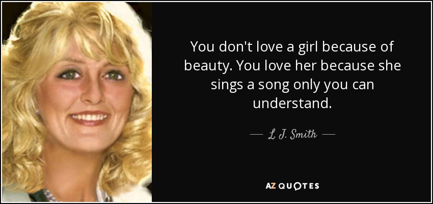 You don't love a girl because of beauty. You love her because she sings a song only you can understand. - L. J. Smith