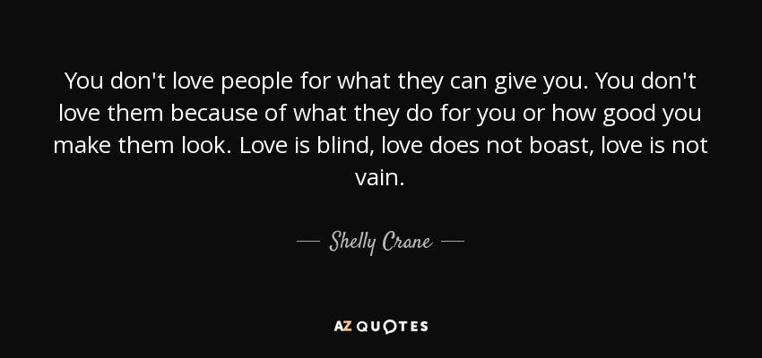 You don't love people for what they can give you. You don't love them because of what they do for you or how good you make them look. Love is blind, love does not boast, love is not vain. - Shelly Crane