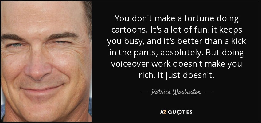 You don't make a fortune doing cartoons. It's a lot of fun, it keeps you busy, and it's better than a kick in the pants, absolutely. But doing voiceover work doesn't make you rich. It just doesn't. - Patrick Warburton
