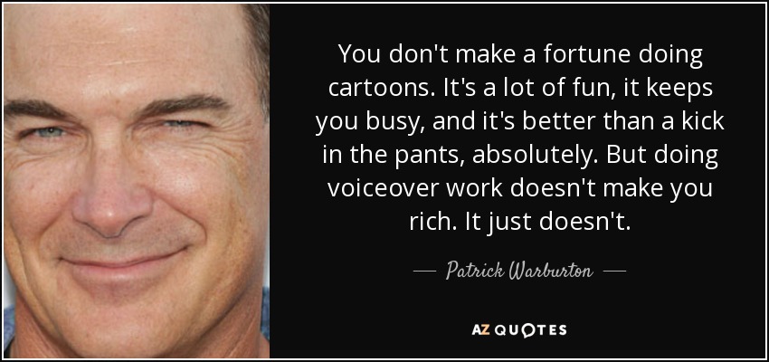 You don't make a fortune doing cartoons. It's a lot of fun, it keeps you busy, and it's better than a kick in the pants, absolutely. But doing voiceover work doesn't make you rich. It just doesn't. - Patrick Warburton