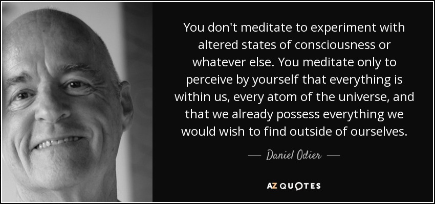 You don't meditate to experiment with altered states of consciousness or whatever else. You meditate only to perceive by yourself that everything is within us, every atom of the universe, and that we already possess everything we would wish to find outside of ourselves. - Daniel Odier