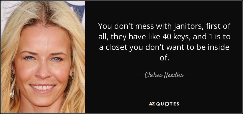 You don't mess with janitors, first of all, they have like 40 keys, and 1 is to a closet you don't want to be inside of. - Chelsea Handler
