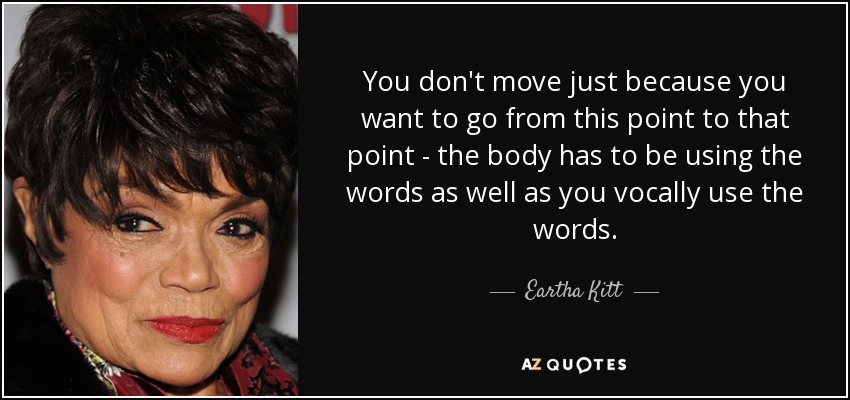 You don't move just because you want to go from this point to that point - the body has to be using the words as well as you vocally use the words. - Eartha Kitt