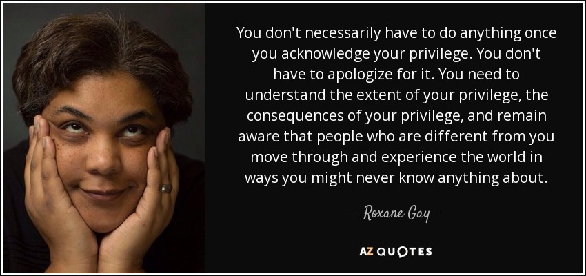 You don't necessarily have to do anything once you acknowledge your privilege. You don't have to apologize for it. You need to understand the extent of your privilege, the consequences of your privilege, and remain aware that people who are different from you move through and experience the world in ways you might never know anything about. - Roxane Gay