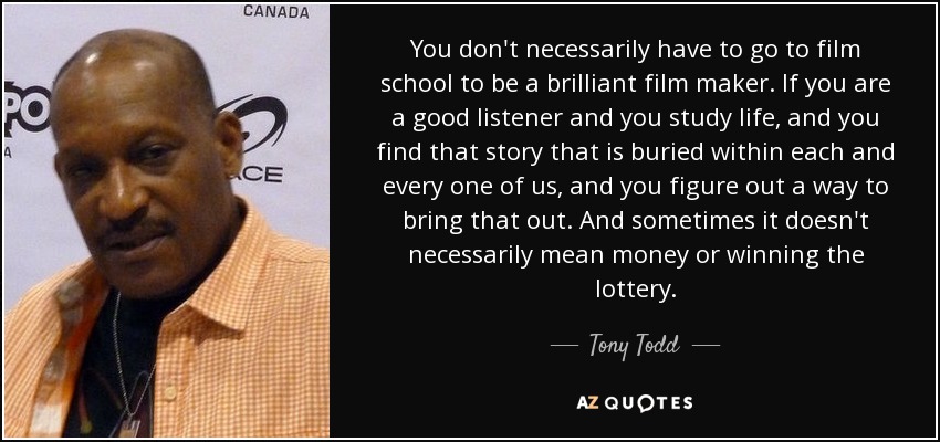 You don't necessarily have to go to film school to be a brilliant film maker. If you are a good listener and you study life, and you find that story that is buried within each and every one of us, and you figure out a way to bring that out. And sometimes it doesn't necessarily mean money or winning the lottery. - Tony Todd