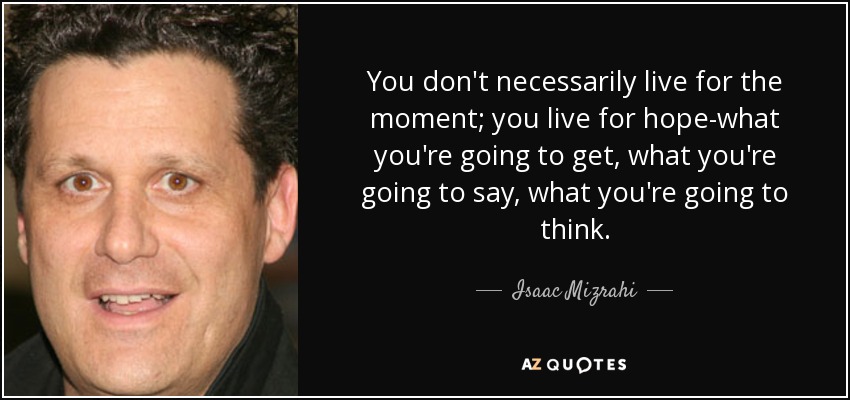 You don't necessarily live for the moment; you live for hope-what you're going to get, what you're going to say, what you're going to think. - Isaac Mizrahi