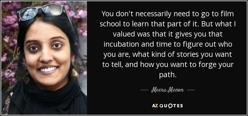 You don't necessarily need to go to film school to learn that part of it. But what I valued was that it gives you that incubation and time to figure out who you are, what kind of stories you want to tell, and how you want to forge your path. - Meera Menon