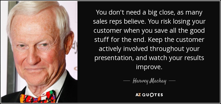 You don't need a big close, as many sales reps believe. You risk losing your customer when you save all the good stuff for the end. Keep the customer actively involved throughout your presentation, and watch your results improve. - Harvey Mackay