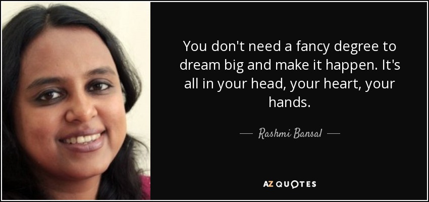 You don't need a fancy degree to dream big and make it happen. It's all in your head , your heart , your hands. - Rashmi Bansal
