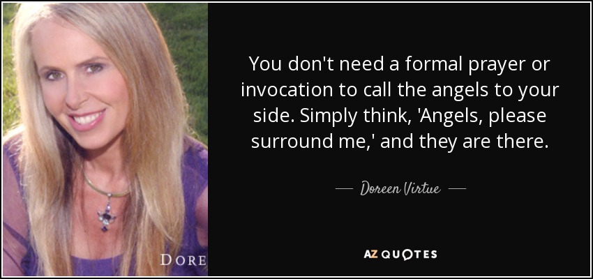 You don't need a formal prayer or invocation to call the angels to your side. Simply think, 'Angels, please surround me,' and they are there. - Doreen Virtue