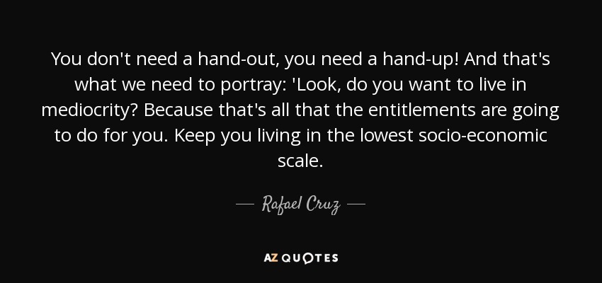 You don't need a hand-out, you need a hand-up! And that's what we need to portray: 'Look, do you want to live in mediocrity? Because that's all that the entitlements are going to do for you. Keep you living in the lowest socio-economic scale. - Rafael Cruz