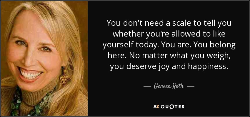 You don't need a scale to tell you whether you're allowed to like yourself today. You are. You belong here. No matter what you weigh, you deserve joy and happiness. - Geneen Roth