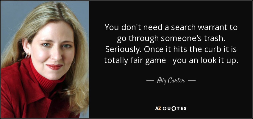 You don't need a search warrant to go through someone's trash. Seriously. Once it hits the curb it is totally fair game - you an look it up. - Ally Carter