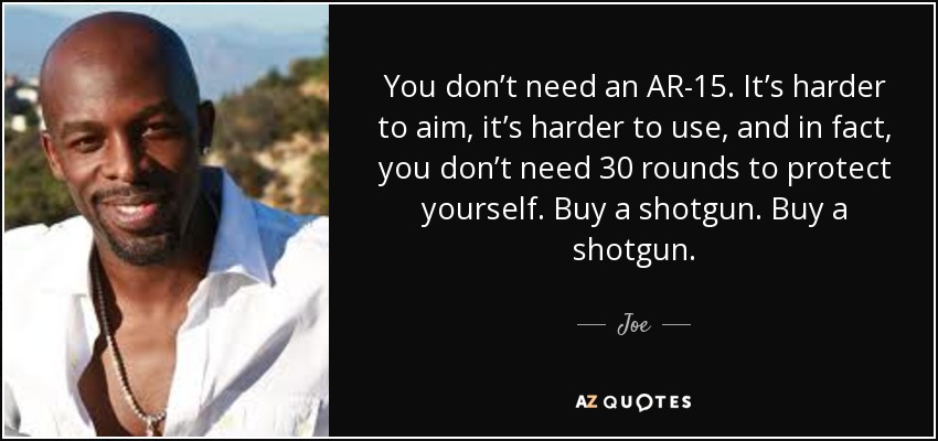 You don’t need an AR-15. It’s harder to aim, it’s harder to use, and in fact, you don’t need 30 rounds to protect yourself. Buy a shotgun. Buy a shotgun. - Joe