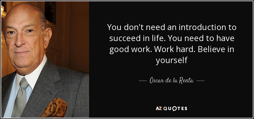 You don't need an introduction to succeed in life. You need to have good work. Work hard. Believe in yourself - Oscar de la Renta