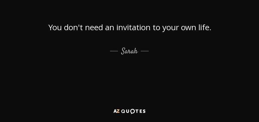 You don't need an invitation to your own life. - Sarah