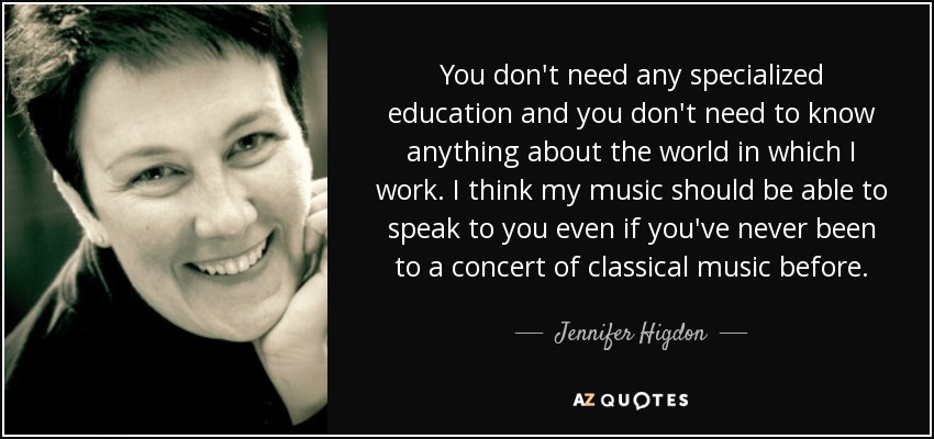 You don't need any specialized education and you don't need to know anything about the world in which I work. I think my music should be able to speak to you even if you've never been to a concert of classical music before. - Jennifer Higdon