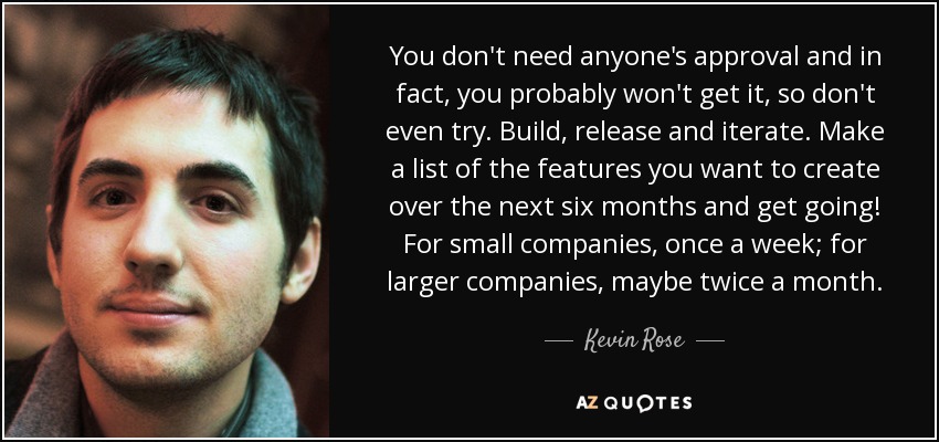 You don't need anyone's approval and in fact, you probably won't get it, so don't even try. Build, release and iterate. Make a list of the features you want to create over the next six months and get going! For small companies, once a week; for larger companies, maybe twice a month. - Kevin Rose