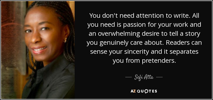 You don't need attention to write. All you need is passion for your work and an overwhelming desire to tell a story you genuinely care about. Readers can sense your sincerity and it separates you from pretenders. - Sefi Atta