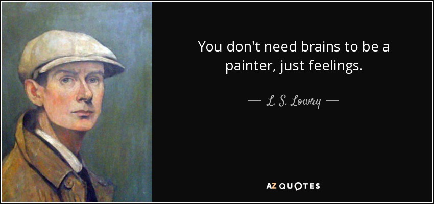You don't need brains to be a painter, just feelings. - L. S. Lowry