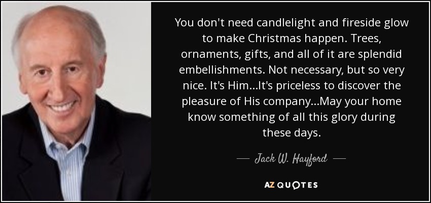 You don't need candlelight and fireside glow to make Christmas happen. Trees, ornaments, gifts, and all of it are splendid embellishments. Not necessary, but so very nice. It's Him...It's priceless to discover the pleasure of His company...May your home know something of all this glory during these days. - Jack W. Hayford