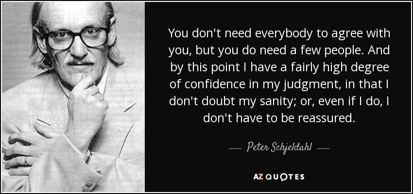 You don't need everybody to agree with you, but you do need a few people. And by this point I have a fairly high degree of confidence in my judgment, in that I don't doubt my sanity; or, even if I do, I don't have to be reassured. - Peter Schjeldahl