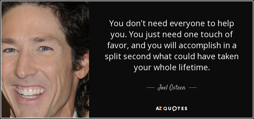 You don't need everyone to help you. You just need one touch of favor, and you will accomplish in a split second what could have taken your whole lifetime. - Joel Osteen