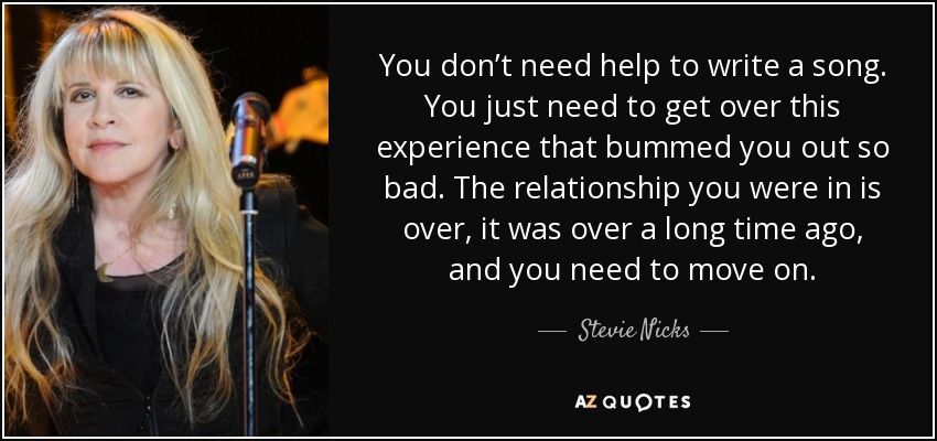 You don’t need help to write a song. You just need to get over this experience that bummed you out so bad. The relationship you were in is over, it was over a long time ago, and you need to move on. - Stevie Nicks