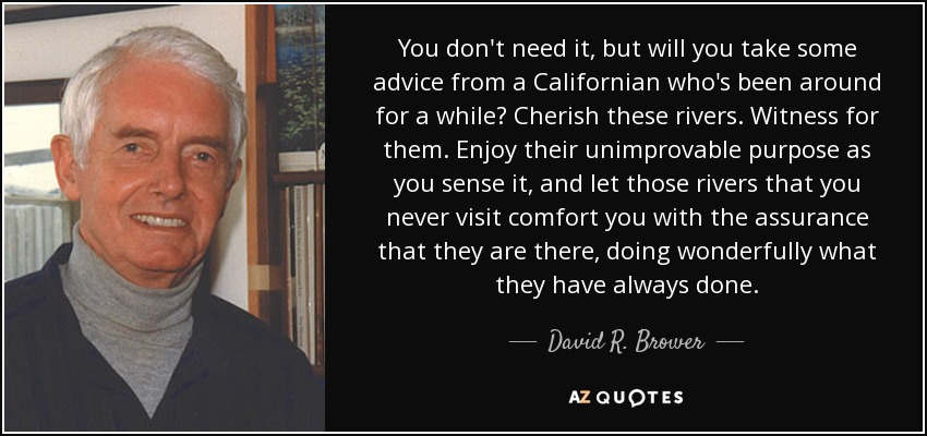 You don't need it, but will you take some advice from a Californian who's been around for a while? Cherish these rivers. Witness for them. Enjoy their unimprovable purpose as you sense it, and let those rivers that you never visit comfort you with the assurance that they are there, doing wonderfully what they have always done. - David R. Brower