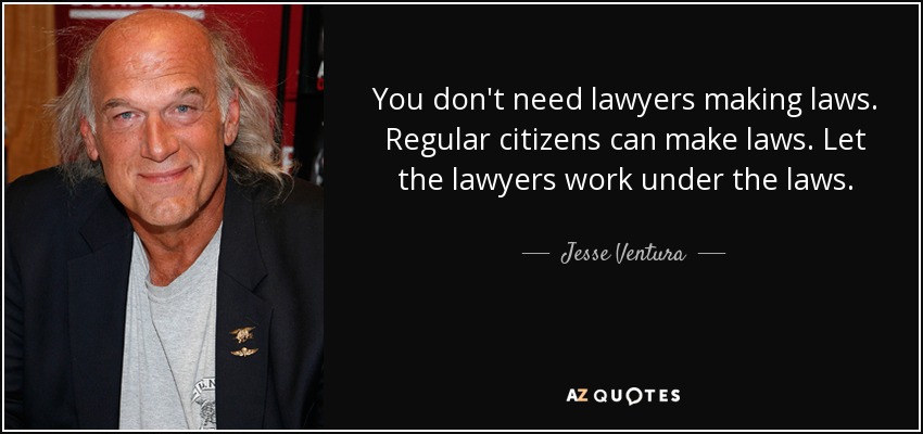 You don't need lawyers making laws. Regular citizens can make laws. Let the lawyers work under the laws. - Jesse Ventura