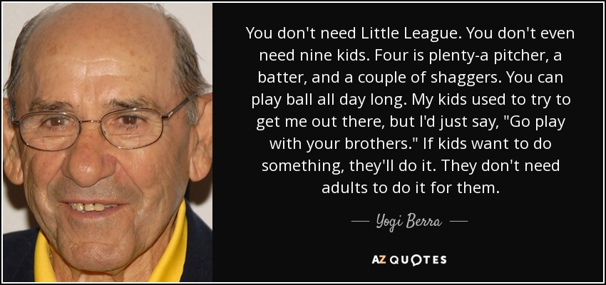 You don't need Little League. You don't even need nine kids. Four is plenty-a pitcher, a batter, and a couple of shaggers. You can play ball all day long. My kids used to try to get me out there, but I'd just say, 