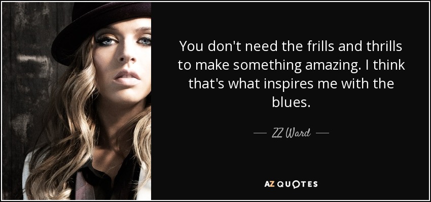 You don't need the frills and thrills to make something amazing. I think that's what inspires me with the blues. - ZZ Ward