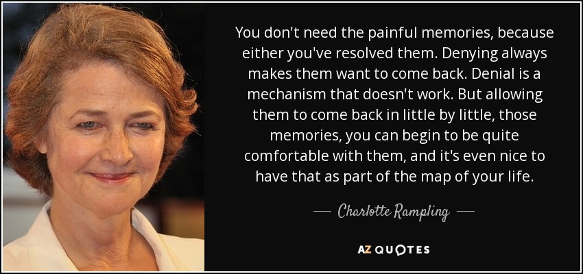 You don't need the painful memories, because either you've resolved them. Denying always makes them want to come back. Denial is a mechanism that doesn't work. But allowing them to come back in little by little, those memories, you can begin to be quite comfortable with them, and it's even nice to have that as part of the map of your life. - Charlotte Rampling